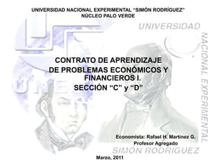 UNIVERSIDAD NACIONAL EXPERIMENTAL “SIMÓN RODRÍGUEZ”
                 NÚCLEO PALO VERDE




      CONTRATO DE APRENDIZAJE
     DE PROBLEMAS ECONÓMICOS Y
            FINANCIEROS I.
          SECCIÓN “C” y “D”




                            Economista: Rafael H. Martínez G.
                                  Profesor Agregado

                     Marzo, 2011
 