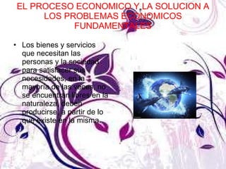 EL PROCESO ECONOMICO Y LA SOLUCION A LOS PROBLEMAS ECONOMICOS FUNDAMENTALES Los bienes y servicios que necesitan las personas y la sociedad para satisfacer sus necesidades, en la mayoría de las veces, no se encuentran libres en la naturaleza, deben producirse, a partir de lo que existe en la misma. 