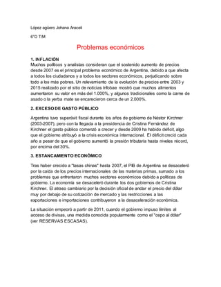 López agüero Johana Araceli
6°D T/M
Problemas económicos
1. INFLACIÓN
Muchos políticos y analistas consideran que el sostenido aumento de precios
desde 2007 es el principal problema económico de Argentina, debido a que afecta
a todos los ciudadanos y a todos los sectores económicos, perjudicando sobre
todo a los más pobres. Un relevamiento de la evolución de precios entre 2003 y
2015 realizado por el sitio de noticias Infobae mostró que muchos alimentos
aumentaron su valor en más del 1.000%, y algunos tradicionales como la carne de
asado o la yerba mate se encarecieron cerca de un 2.000%.
2. EXCESO DE GASTO PÚBLICO
Argentina tuvo superávit fiscal durante los años de gobierno de Néstor Kirchner
(2003-2007), pero con la llegada a la presidencia de Cristina Fernández de
Kirchner el gasto público comenzó a crecer y desde 2009 ha habido déficit, algo
que el gobierno atribuyó a la crisis económica internacional. El déficit creció cada
año a pesar de que el gobierno aumentó la presión tributaria hasta niveles récord,
por encima del 30%.
3. ESTANCAMIENTO ECONÓMICO
Tras haber crecido a "tasas chinas" hasta 2007, el PIB de Argentina se desaceleró
por la caída de los precios internacionales de las materias primas, sumado a los
problemas que enfrentaron muchos sectores económicos debido a políticas de
gobierno. La economía se desaceleró durante los dos gobiernos de Cristina
Kirchner. El atraso cambiario por la decisión oficial de anclar el precio del dólar
muy por debajo de su cotización de mercado y las restricciones a las
exportaciones e importaciones contribuyeron a la desaceleración económica.
La situación empeoró a partir de 2011, cuando el gobierno impuso límites al
acceso de divisas, una medida conocida popularmente como el "cepo al dólar"
(ver RESERVAS ESCASAS).
 