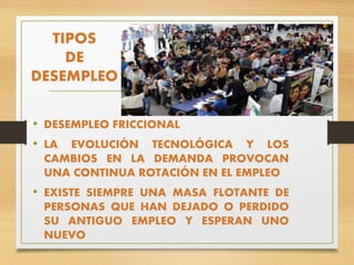 TIPOS
DE
DESEMPLEO
• DESEMPLEO FRICCIONAL
• LA EVOLUCIÓN TECNOLÓGICA Y LOS
CAMBIOS EN LA DEMANDA PROVOCAN
UNA CONTINUA ROTACIÓN EN EL EMPLEO
• EXISTE SIEMPRE UNA MASA FLOTANTE DE
PERSONAS QUE HAN DEJADO O PERDIDO
SU ANTIGUO EMPLEO Y ESPERAN UNO
NUEVO
 