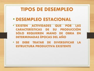 TIPOS DE DESEMPLEO
• DESEMPLEO ESTACIONAL
• EXISTEN ACTIVIDADES QUE POR LAS
CARACTERÍSTICAS DE SU PRODUCCIÓN
SÓLO REQUIEREN MANO DE OBRA EN
DETERMINADAS ÉPOCAS DEL AÑO
• SE DEBE TRATAR DE DIVERSIFICAR LA
ESTRUCTURA PRODUCTIVA EXISTENTE
 