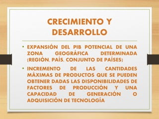 CRECIMIENTO Y
DESARROLLO
• EXPANSIÓN DEL PIB POTENCIAL DE UNA
ZONA GEOGRÁFICA DETERMINADA
(REGIÓN, PAÍS, CONJUNTO DE PAÍSES)
• INCREMENTO DE LAS CANTIDADES
MÁXIMAS DE PRODUCTOS QUE SE PUEDEN
OBTENER DADAS LAS DISPONIBILIDADES DE
FACTORES DE PRODUCCIÓN Y UNA
CAPACIDAD DE GENERACIÓN O
ADQUISICIÓN DE TECNOLOGÍA
 