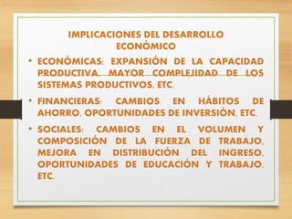 IMPLICACIONES DEL DESARROLLO
ECONÓMICO
• ECONÓMICAS: EXPANSIÓN DE LA CAPACIDAD
PRODUCTIVA, MAYOR COMPLEJIDAD DE LOS
SISTEMAS PRODUCTIVOS, ETC.
• FINANCIERAS: CAMBIOS EN HÁBITOS DE
AHORRO, OPORTUNIDADES DE INVERSIÓN, ETC.
• SOCIALES: CAMBIOS EN EL VOLUMEN Y
COMPOSICIÓN DE LA FUERZA DE TRABAJO,
MEJORA EN DISTRIBUCIÓN DEL INGRESO,
OPORTUNIDADES DE EDUCACIÓN Y TRABAJO,
ETC.
 