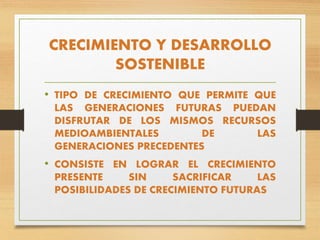 CRECIMIENTO Y DESARROLLO
SOSTENIBLE
• TIPO DE CRECIMIENTO QUE PERMITE QUE
LAS GENERACIONES FUTURAS PUEDAN
DISFRUTAR DE LOS MISMOS RECURSOS
MEDIOAMBIENTALES DE LAS
GENERACIONES PRECEDENTES
• CONSISTE EN LOGRAR EL CRECIMIENTO
PRESENTE SIN SACRIFICAR LAS
POSIBILIDADES DE CRECIMIENTO FUTURAS
 