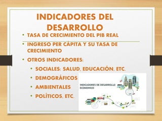 INDICADORES DEL
DESARROLLO
• TASA DE CRECIMIENTO DEL PIB REAL
• INGRESO PER CÁPITA Y SU TASA DE
CRECIMIENTO
• OTROS INDICADORES:
• SOCIALES: SALUD, EDUCACIÓN, ETC.
• DEMOGRÁFICOS
• AMBIENTALES
• POLÍTICOS, ETC.
 