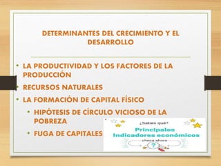 DETERMINANTES DEL CRECIMIENTO Y EL
DESARROLLO
• LA PRODUCTIVIDAD Y LOS FACTORES DE LA
PRODUCCIÓN
• RECURSOS NATURALES
• LA FORMACIÓN DE CAPITAL FÍSICO
• HIPÓTESIS DE CÍRCULO VICIOSO DE LA
POBREZA
• FUGA DE CAPITALES
 