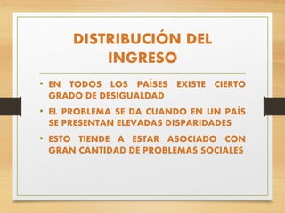 DISTRIBUCIÓN DEL
INGRESO
• EN TODOS LOS PAÍSES EXISTE CIERTO
GRADO DE DESIGUALDAD
• EL PROBLEMA SE DA CUANDO EN UN PAÍS
SE PRESENTAN ELEVADAS DISPARIDADES
• ESTO TIENDE A ESTAR ASOCIADO CON
GRAN CANTIDAD DE PROBLEMAS SOCIALES
 