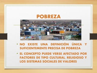 POBREZA
• NO EXISTE UNA DEFINICIÓN ÚNICA Y
SUFICIENTEMENTE PRECISA DE POBREZA
• EL CONCEPTO PUEDE VERSE AFECTADO POR
FACTORES DE TIPO CULTURAL, RELIGIOSO Y
LOS SISTEMAS SOCIALES DE VALORES
 