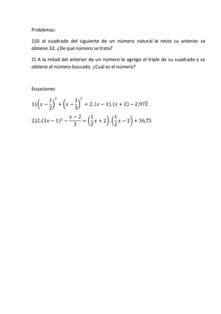 Problemas:
1)Si al cuadrado del siguiente de un número natural le resto su anterior se
obtiene 32. ¿De qué número se trata?
2) A la mitad del anterior de un número le agrego el triple de su cuadrado y se
obtiene el número buscado. ¿Cuál es el número?
Ecuaciones
1)(𝑥 −
1
2
)
2
+ (𝑥 −
1
3
)
2
= 2.( 𝑥 − 1).( 𝑥 + 2) − 2,972̂
2)2.(3𝑥 − 1)2
−
𝑥 − 2
3
= (
1
2
𝑥 + 2). (
1
2
𝑥 − 2) + 36,75
 