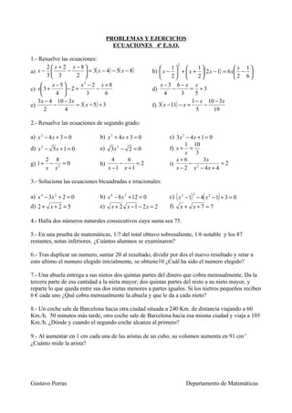 PROBLEMAS Y EJERCICIOS
                                       ECUACIONES 4º E.S.O.

1.- Resuelve las ecuaciones:
       2  x + 2 x −8                                       
                                                                      2
                                                                    1          1            x 1
a) x −         −       = 3( x − 4) − 5( x − 8)          b)  x −  +  x + ( 2 x − 1) = 6 x − 
       3 3         2                                             2          2           2 6
         x −5       x2 − 2 x + 8                            x −3 6− x x
c) x 3 +     −2=            −                           d)         −       = +3
           4           3         6                            4        3      5
   3 x − 4 10 − 3 x                                                           1 − x 10 − 3 x
e)        −         = 3( x − 5) + 3                       f) 3( x − 11) − x =      −
      2       4                                                                 5     19

2.- Resuelve las ecuaciones de segundo grado:

a) x 2 − 4 x + 3 = 0            b) x 2 + 4 x + 3 = 0             c) 3 x 2 − 4 x + 1 = 0
                                                                         1 10
d) x 2 − 5 x + 1 = 0            e)    3x 2 − 2 = 0               f) x + =
                                                                         x 3
         2 8                           4    6                       x+6            3x
g) 1 +    −   =0                h)       −     =2                i)        − 2          =2
         x x2                        x −1 x +1                      x − 2 x − 4x + 4

3.- Soluciona las ecuaciones bicuadradas e irracionales:

                                                                 c) ( x 2 − 1) − 4( x 2 − 1) + 3 = 0
                                                                             2
a) x 4 − 3x 2 + 2 = 0           b) x 4 − 8 x 2 + 12 = 0
d) 2 + x + 2 = 5                e)    x + 2 x −1 − 2x = 2        f)       x + x+7 =7

4.- Halla dos números naturales consecutivos cuya suma sea 75.

5.- En una prueba de matemáticas, 1/7 del total obtuvo sobresaliente, 1/6 notable y los 87
restantes, notas inferiores. ¿Cuántos alumnos se examinaron?

6.- Tras duplicar un numero, sumar 20 al resultado, dividir por dos el nuevo resultado y retar a
esto ultimo el numero elegido inicialmente, se obtiene10 ¿Cuál ha sido el numero elegido?

7.- Una abuela entrega a sus nietos dos quintas partes del dinero que cobra mensualmente. Da la
tercera parte de esa cantidad a la nieta mayor; dos quintas partes del resto a su nieto mayor, y
reparte lo que queda entre sus dos nietas menores a partes iguales. Si los nietros pequeños reciben
6 € cada uno ¿Qué cobra mensualmente la abuela y que le da a cada nieto?

8.- Un coche sale de Barcelona hacia otra ciudad situada a 240 Km. de distancia viajando a 60
Km./h. 50 minutos más tarde, otro coche sale de Barcelona hacia esa misma ciudad y viaja a 105
Km./h. ¿Dónde y cuando el segundo coche alcanza al primero?

9.- Al aumentar en 1 cm cada una de las aristas de un cubo, su volumen aumenta en 91 cm 3
¿Cuánto mide la arista?




Gustavo Porras                                                             Departamento de Matemáticas
 