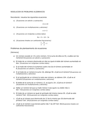RESOLUCION DE PROBLEMAS ALGEBRAICOS


Recordando: resuelva las siguientes ecuaciones

   a) {Ecuaciones con adición y sustracción}

                                               2+x=10

   b) {Ecuaciones con multiplicaciones y adiciones}

                                               x-1= 2

   c)   {Ecuaciones con incógnitas a ambos lados}

                                      8x + 5 = 10 – 3x

   d) {Ecuaciones lineales con coeficientes fraccionarios}
                                           x   3x
                                                  1
                                           3    2

Problemas de planteamiento de ecuaciones

[Números]

   a) Un número excede en 15 a otro número. Si la suma de ellos es 55, ¿cuáles son los
      números?{Ecuaciones con adición y sustracción}

   b) El triple de un número disminuido en diez es igual al doble del número aumentado en
      dos. {Ecuaciones con incógnitas a ambos lados}

   c) Si al triple del número le quitamos cuatro nos da el número aumentado en
      8.{Ecuaciones con adición y sustracción}

   d) Si al triple de un número le sumo 18, obtengo 90. ¿Cuál es el número? {Ecuaciones con
      multiplicaciones y adiciones}

   e) Si al quíntuplo de un número le resto ese número, se obtiene 104. ¿Cuál es el
      número?{Ecuaciones con multiplicaciones y adiciones}

   f)   El doble de la suma de un número y 5, es igual a 24. ¿Cuál es el número?
        {Ecuaciones con multiplicaciones y adiciones}

   g) Hallar un número tal que su triple menos 5 sea igual a su doble más 2.
      Sol: 7{Ecuaciones con incógnitas a ambos lados}

   h) El triple de un número es igual al quíntuplo del mismo menos 20. ¿Cuál es este
      número? Sol: 10{Ecuaciones con incógnitas a ambos lados}

   i)   ¿Cuál es el número que disminuido de 12 da lo mismo que 36 disminuido del
        primero? Sol: 24{Ecuaciones con incógnitas a ambos lados}

   j)   ¿Cuál es el número cuya tercera parte más 7 da 29? Sol: 66{Ecuaciones lineales con
        coeficientes fraccionarios}
 