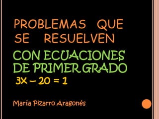PROBLEMAS QUE
SE RESUELVEN
CON ECUACIONES
DE PRIMER GRADO
3x – 20 = 1

María Pizarro Aragonés
 