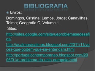  Livros:
Domingos, Cristina; Lemos, Jorge; Canavilhas,
Telma; Geografia C, Volume 1.
Sites:
http://sites.google.com/site/ueproblemasedesafi
os/
http://acalmarasalmas.blogspot.com/2011/11/vo
ces-que-podem-que-se-entendam.html
http://portugalcontemporaneo.blogspot.com/20
06/01/o-problema-da-unio-europeia.html