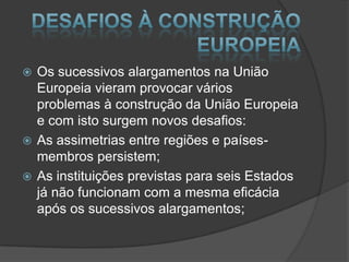  Os sucessivos alargamentos na União
Europeia vieram provocar vários
problemas à construção da União Europeia
e com isto surgem novos desafios:
As assimetrias entre regiões e países-
membros persistem;
As instituições previstas para seis Estados
já não funcionam com a mesma eficácia
após os sucessivos alargamentos;