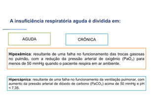 A insuficiência respiratória aguda é dividida em:
Hipoxêmica: resultante de uma falha no funcionamento das trocas gasosas
no pulmão, com a redução da pressão arterial de oxigênio (PaO ) para
menos de 50 mmHg quando o paciente respira em ar ambiente.
Hipercápnica: resultante de uma falha no funcionamento da ventilação pulmonar, com
aumento da pressão arterial de dióxido de carbono (PaCO ) acima de 50 mmHg e pH
< 7,35.
AGUDA CRÔNICA
 