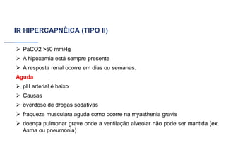 IR HIPERCAPNÊICA (TIPO II)
➢ PaCO2 >50 mmHg
➢ A hipoxemia está sempre presente
➢ A resposta renal ocorre em dias ou semanas.
Aguda
➢ pH arterial é baixo
➢ Causas
➢ overdose de drogas sedativas
➢ fraqueza musculara aguda como ocorre na myasthenia gravis
➢ doença pulmonar grave onde a ventilação alveolar não pode ser mantida (ex.
Asma ou pneumonia)
 