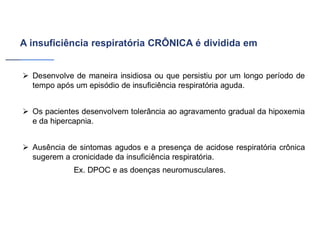 A insuficiência respiratória CRÔNICA é dividida em
➢ Desenvolve de maneira insidiosa ou que persistiu por um longo período de
tempo após um episódio de insuficiência respiratória aguda.
➢ Os pacientes desenvolvem tolerância ao agravamento gradual da hipoxemia
e da hipercapnia.
➢ Ausência de sintomas agudos e a presença de acidose respiratória crônica
sugerem a cronicidade da insuficiência respiratória.
Ex. DPOC e as doenças neuromusculares.
 