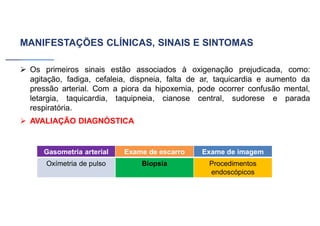 MANIFESTAÇÕES CLÍNICAS, SINAIS E SINTOMAS
➢ Os primeiros sinais estão associados à oxigenação prejudicada, como:
agitação, fadiga, cefaleia, dispneia, falta de ar, taquicardia e aumento da
pressão arterial. Com a piora da hipoxemia, pode ocorrer confusão mental,
letargia, taquicardia, taquipneia, cianose central, sudorese e parada
respiratória.
➢ AVALIAÇÃO DIAGNÓSTICA
Gasometria arterial Exame de escarro Exame de imagem
Oxímetria de pulso Biopsia Procedimentos
endoscópicos
 