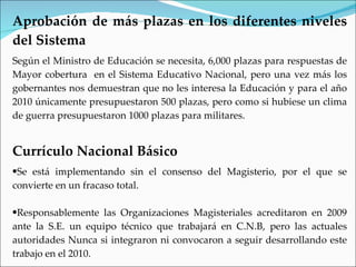 Aprobación de más plazas en los diferentes niveles
del Sistema
Según el Ministro de Educación se necesita, 6,000 plazas para respuestas de
Mayor cobertura en el Sistema Educativo Nacional, pero una vez más los
gobernantes nos demuestran que no les interesa la Educación y para el año
2010 únicamente presupuestaron 500 plazas, pero como si hubiese un clima
de guerra presupuestaron 1000 plazas para militares.


Currículo Nacional Básico
•Se está implementando sin el consenso del Magisterio, por el que se
convierte en un fracaso total.

•Responsablemente las Organizaciones Magisteriales acreditaron en 2009
ante la S.E. un equipo técnico que trabajará en C.N.B, pero las actuales
autoridades Nunca si integraron ni convocaron a seguir desarrollando este
trabajo en el 2010.
 