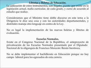 Libretas y Boletas de Educación.
La utilización de estos instrumentos, son ilegales puesto que existe en la
legislación actual, malla curricular, de cada grado, y curso de acuerdo al
estudio que realice.

Consideramos que el Ministro tiene doble discurso en este tema a la
Dirigencia le dice una cosa y con las autoridades departamentales, y
distritales maneja otro lenguaje en contra de la Ley.

No es legal la implementación de las nuevas boletas y libretas de
evaluación.

                           Escuelas Normales.
Existe en el Congreso Nacional de la República, el anteproyecto de
privatización de las Escuelas Normales presentado por el Diputado
Nacional de la oligarquía de Francisco Morazán: Renán Inestroza,

No se debe implementar el bachillerato en Educación porque no hay
campo laboral para los egresados de esta carrera.
 