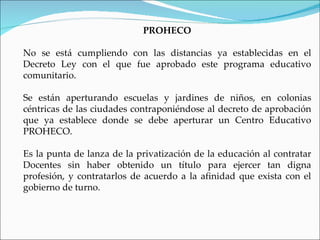 PROHECO

No se está cumpliendo con las distancias ya establecidas en el
Decreto Ley con el que fue aprobado este programa educativo
comunitario.

Se están aperturando escuelas y jardines de niños, en colonias
céntricas de las ciudades contraponiéndose al decreto de aprobación
que ya establece donde se debe aperturar un Centro Educativo
PROHECO.

Es la punta de lanza de la privatización de la educación al contratar
Docentes sin haber obtenido un título para ejercer tan digna
profesión, y contratarlos de acuerdo a la afinidad que exista con el
gobierno de turno.
 
