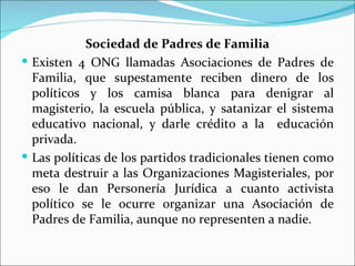 Sociedad de Padres de Familia
 Existen 4 ONG llamadas Asociaciones de Padres de
  Familia, que supestamente reciben dinero de los
  políticos y los camisa blanca para denigrar al
  magisterio, la escuela pública, y satanizar el sistema
  educativo nacional, y darle crédito a la educación
  privada.
 Las políticas de los partidos tradicionales tienen como
  meta destruir a las Organizaciones Magisteriales, por
  eso le dan Personería Jurídica a cuanto activista
  político se le ocurre organizar una Asociación de
  Padres de Familia, aunque no representen a nadie.
 