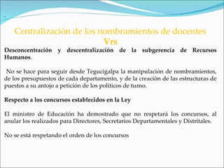 .

    Centralización de los nombramientos de docentes
                           Vrs
Desconcentración y descentralización de la subgerencia de Recursos
Humanos.

 No se hace para seguir desde Tegucigalpa la manipulación de nombramientos,
de los presupuestos de cada departamento, y de la creación de las estructuras de
puestos a su antojo a petición de los políticos de turno.

Respecto a los concursos establecidos en la Ley

El ministro de Educación ha demostrado que no respetará los concursos, al
anular los realizados para Directores, Secretarios Departamentales y Distritales.

No se está respetando el orden de los concursos
 