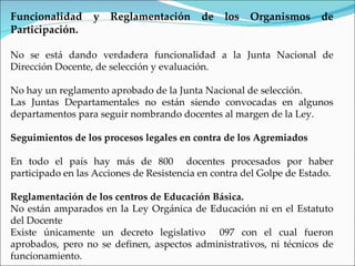 Funcionalidad     y   Reglamentación       de   los   Organismos      de
Participación.

No se está dando verdadera funcionalidad a la Junta Nacional de
Dirección Docente, de selección y evaluación.

No hay un reglamento aprobado de la Junta Nacional de selección.
Las Juntas Departamentales no están siendo convocadas en algunos
departamentos para seguir nombrando docentes al margen de la Ley.

Seguimientos de los procesos legales en contra de los Agremiados

En todo el país hay más de 800 docentes procesados por haber
participado en las Acciones de Resistencia en contra del Golpe de Estado.

Reglamentación de los centros de Educación Básica.
No están amparados en la Ley Orgánica de Educación ni en el Estatuto
del Docente
Existe únicamente un decreto legislativo 097 con el cual fueron
aprobados, pero no se definen, aspectos administrativos, ni técnicos de
funcionamiento.
 