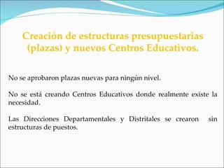 Creación de estructuras presupuestarias
     (plazas) y nuevos Centros Educativos.

No se aprobaron plazas nuevas para ningún nivel.

No se está creando Centros Educativos donde realmente existe la
necesidad.

Las Direcciones Departamentales y Distritales se crearon    sin
estructuras de puestos.
 