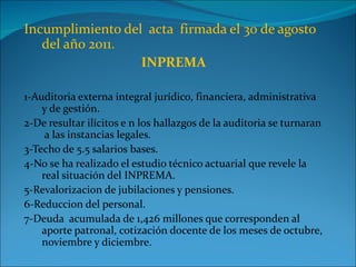 Incumplimiento del acta firmada el 30 de agosto
   del año 2011.
                  INPREMA

1-Auditoria externa integral jurídico, financiera, administrativa
    y de gestión.
2-De resultar ilícitos e n los hallazgos de la auditoria se turnaran
     a las instancias legales.
3-Techo de 5.5 salarios bases.
4-No se ha realizado el estudio técnico actuarial que revele la
    real situación del INPREMA.
5-Revalorizacion de jubilaciones y pensiones.
6-Reduccion del personal.
7-Deuda acumulada de 1,426 millones que corresponden al
    aporte patronal, cotización docente de los meses de octubre,
    noviembre y diciembre.
 