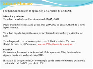 Salario Mínimo
1-Se h incumplido con la aplicación del artículo 49 del EDH.

2-Sueldos y salarios
No se han cancelado sueldos atrasados del 2007 y 2008 .

Pagos Incompletos de salario de los años 2009-2010 ;es el caso Atlántida y otros
departamentos.

No se han pagado las panillas complementarias de noviembre y diciembre del
2010.

No se ha pagado crecimiento vegetativo en Atlántida existen 234 casos.
El total de casos en el País suman mas de 190 millones de lempiras.

3-PASCE
 Está contemplado en el acta firmada el 12 de agosto del 2006, finalizando su
vigencia hasta noviembre del año 2010.

El acta del 30 de agosto del 2010 contempla que la comisión bipartita evaluara la
continuidad del PASCE para el año 2011.
 