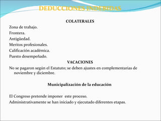 DEDUCCIONES INDEBIDAS
                                COLATERALES
Zona de trabajo.
Frontera.
Antigüedad.
Meritos profesionales.
Calificación académica.
Puesto desempeñado.
                                 VACACIONES
No se pagaron según el Estatuto; se deben ajustes en complementarias de
  noviembre y diciembre.

                     Municipalización de la educación

El Congreso pretende imponer este proceso.
Administrativamente se han iniciado y ejecutado diferentes etapas.
 