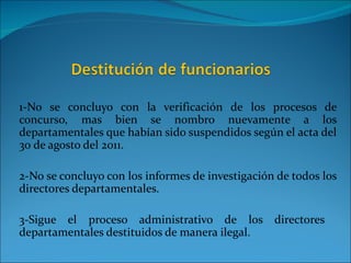1-No se concluyo con la verificación de los procesos de
concurso, mas bien se nombro nuevamente a los
departamentales que habían sido suspendidos según el acta del
30 de agosto del 2011.

2-No se concluyo con los informes de investigación de todos los
directores departamentales.

3-Sigue el proceso administrativo de los directores
departamentales destituidos de manera ilegal.
 