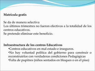 Matricula gratis

Se da de manera selectiva
Los últimos trimestres no fueron efectivos a la totalidad de los
centros educativos.
Se pretende eliminar este beneficio.


Infraestructura de los centros Educativos
   •Centros educativos en mal estado e inseguros.
   •No hay voluntad política del gobierno para construir o
   reconstruirlos con verdaderas condiciones Pedagógicas
   •Falta de pupitres (niños sentados en bloques o en el piso)
 