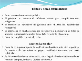 Bonos y becas estudiantiles

• Es un tema eminentemente político
• El gobierno no muestra el suficiente interés para cumplir con esta
  obligación.
• El ministro de Educación no gestiona ante finanzas los desembolsos
  respectivos.
• Se aprovecha en muchas ocasiones este dinero al nominar en las listas de
  alumnos fantasmas inventados desde la Secretaría de educación .
• No se ha cumplido con este derecho.


                           Merienda escolar
• No se da en la gran mayoría de los Centros educativos más bien se politiza.
  En nombre de los niños se pagan cantidades onerosas por hacer
  publicidad.
• En las zonas donde más se necesita, jamás llega La Merienda (comunidades
  remotas, Lempira, Intibucá, Gracias a Dios etc.).
 