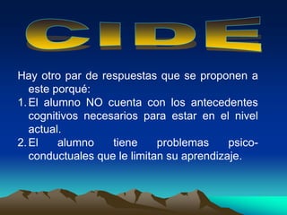 Hay otro par de respuestas que se proponen a
este porqué:
1.El alumno NO cuenta con los antecedentes
cognitivos necesarios para estar en el nivel
actual.
2.El alumno tiene problemas psico-
conductuales que le limitan su aprendizaje.
 