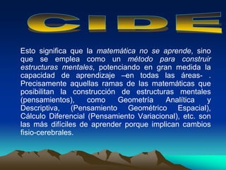 Esto significa que la matemática no se aprende, sino
que se emplea como un método para construir
estructuras mentales, potenciando en gran medida la
capacidad de aprendizaje –en todas las áreas- .
Precisamente aquellas ramas de las matemáticas que
posibilitan la construcción de estructuras mentales
(pensamientos), como Geometría Analítica y
Descriptiva, (Pensamiento Geométrico Espacial),
Cálculo Diferencial (Pensamiento Variacional), etc. son
las más difíciles de aprender porque implican cambios
fisio-cerebrales.
 