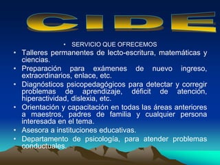 • SERVICIO QUE OFRECEMOS
• Talleres permanentes de lecto-escritura, matemáticas y
ciencias.
• Preparación para exámenes de nuevo ingreso,
extraordinarios, enlace, etc.
• Diagnósticos psicopedagógicos para detectar y corregir
problemas de aprendizaje, déficit de atención,
hiperactividad, dislexia, etc.
• Orientación y capacitación en todas las áreas anteriores
a maestros, padres de familia y cualquier persona
interesada en el tema.
• Asesora a instituciones educativas.
• Departamento de psicología, para atender problemas
conductuales.
 