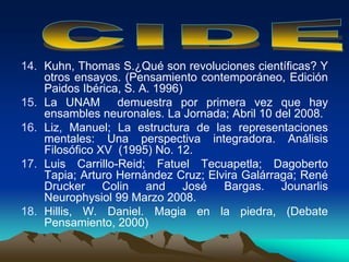 14. Kuhn, Thomas S.¿Qué son revoluciones científicas? Y
otros ensayos. (Pensamiento contemporáneo, Edición
Paidos Ibérica, S. A. 1996)
15. La UNAM demuestra por primera vez que hay
ensambles neuronales. La Jornada; Abril 10 del 2008.
16. Liz, Manuel; La estructura de las representaciones
mentales: Una perspectiva integradora. Análisis
Filosófico XV (1995) No. 12.
17. Luis Carrillo-Reid; Fatuel Tecuapetla; Dagoberto
Tapia; Arturo Hernández Cruz; Elvira Galárraga; René
Drucker Colin and José Bargas. Jounarlis
Neurophysiol 99 Marzo 2008.
18. Hillis, W. Daniel. Magia en la piedra, (Debate
Pensamiento, 2000)
 