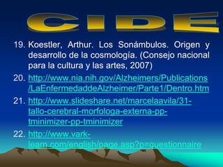 19. Koestler, Arthur. Los Sonámbulos. Origen y
desarrollo de la cosmología. (Consejo nacional
para la cultura y las artes, 2007)
20. http://www.nia.nih.gov/Alzheimers/Publications
/LaEnfermedaddeAlzheimer/Parte1/Dentro.htm
21. http://www.slideshare.net/marcelaavila/31-
tallo-cerebral-morfologa-externa-pp-
tminimizer-pp-tminimizer
22. http://www.vark-
learn.com/english/page.asp?p=questionnaire
 