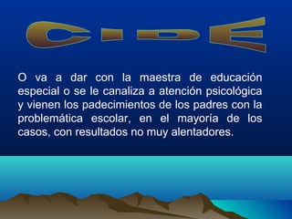 O va a dar con la maestra de educación
especial o se le canaliza a atención psicológica
y vienen los padecimientos de los padres con la
problemática escolar, en el mayoría de los
casos, con resultados no muy alentadores.
 