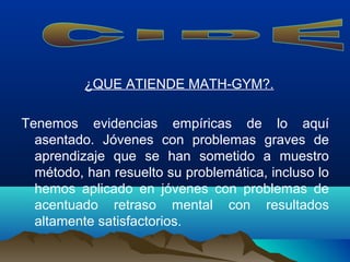 ¿QUE ATIENDE MATH-GYM?.
Tenemos evidencias empíricas de lo aquí
asentado. Jóvenes con problemas graves de
aprendizaje que se han sometido a muestro
método, han resuelto su problemática, incluso lo
hemos aplicado en jóvenes con problemas de
acentuado retraso mental con resultados
altamente satisfactorios.
 