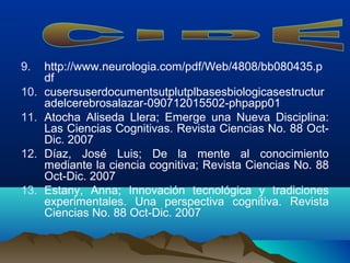 9. http://www.neurologia.com/pdf/Web/4808/bb080435.p
df
10. cusersuserdocumentsutplutplbasesbiologicasestructur
adelcerebrosalazar-090712015502-phpapp01
11. Atocha Aliseda Llera; Emerge una Nueva Disciplina:
Las Ciencias Cognitivas. Revista Ciencias No. 88 Oct-
Dic. 2007
12. Díaz, José Luis; De la mente al conocimiento
mediante la ciencia cognitiva; Revista Ciencias No. 88
Oct-Dic. 2007
13. Estany, Anna; Innovación tecnológica y tradiciones
experimentales. Una perspectiva cognitiva. Revista
Ciencias No. 88 Oct-Dic. 2007
 