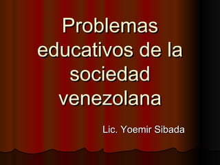 Problemas
educativos de la
   sociedad
  venezolana
       Lic. Yoemir Sibada
 