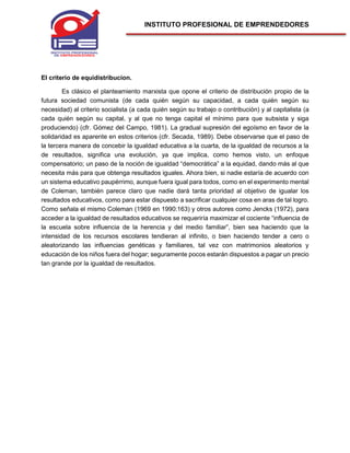 INSTITUTO PROFESIONAL DE EMPRENDEDORES
El criterio de equidistribucion.
Es clásico el planteamiento marxista que opone el criterio de distribución propio de la
futura sociedad comunista (de cada quién según su capacidad, a cada quién según su
necesidad) al criterio socialista (a cada quién según su trabajo o contribución) y al capitalista (a
cada quién según su capital, y al que no tenga capital el mínimo para que subsista y siga
produciendo) (cfr. Gómez del Campo, 1981). La gradual supresión del egoísmo en favor de la
solidaridad es aparente en estos criterios (cfr. Secada, 1989). Debe observarse que el paso de
la tercera manera de concebir la igualdad educativa a la cuarta, de la igualdad de recursos a la
de resultados, significa una evolución, ya que implica, como hemos visto, un enfoque
compensatorio; un paso de la noción de igualdad “democrática” a la equidad, dando más al que
necesita más para que obtenga resultados iguales. Ahora bien, si nadie estaría de acuerdo con
un sistema educativo paupérrimo, aunque fuera igual para todos, como en el experimento mental
de Coleman, también parece claro que nadie dará tanta prioridad al objetivo de igualar los
resultados educativos, como para estar dispuesto a sacrificar cualquier cosa en aras de tal logro.
Como señala el mismo Coleman (1969 en 1990:163) y otros autores como Jencks (1972), para
acceder a la igualdad de resultados educativos se requeriría maximizar el cociente “influencia de
la escuela sobre influencia de la herencia y del medio familiar”, bien sea haciendo que la
intensidad de los recursos escolares tendieran al infinito, o bien haciendo tender a cero o
aleatorizando las influencias genéticas y familiares, tal vez con matrimonios aleatorios y
educación de los niños fuera del hogar; seguramente pocos estarán dispuestos a pagar un precio
tan grande por la igualdad de resultados.
 