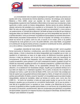 INSTITUTO PROFESIONAL DE EMPRENDEDORES
La universalización está vinculada al paradigma de la igualdad: todas las personas son
iguales ante la ley, mereciendo los mismos derechos y recursos. Sin embargo, como destacan
Medeiros y Diniz (2008), actuar con equidad, de modo simplificado, supone revertir
desigualdades injustas de modo focalizado y diferenciado en los casos que se presentan y tratar
igualmente a todos cuando no hubiera desigualdades. Muchas teorías de justicia distributiva
adoptan elementos del paradigma de la equidad en su formulación. Así, la conocida regla de
Marx “de cada uno según su capacidad, a cada uno según sus necesidades”; o, como vamos a
ver posteriormente, el “principio de la diferencia” de Rawls se basan en la idea de que individuos
desiguales deben ser tratados de modo desigual para que dicha desigualdad sea reducida. En
el ámbito educativo, como se comentará, la igualdad de oportunidades es expresión del primero,
determinadas propuestas compensatorias lo son de la equidad. Sin embargo, en la práctica y
desde las teorías de la justicia, como se verá, el asunto no es simple, como si se pudiera
contraponer de modo general uno a otro. Se puede defender, como hace Rawls, una igualdad
en la distribución de algunos bienes primarios y equidad en la distribución de otros, aplicándose
uno y otro a esferas o conjuntos de bienes distintos.
La igualdad, entendida de modo simple, como “entre todos en todo”, sería la igualdad
formal reconocida en Derechos y constituciones, pero difícil de defender de manera sensata
(salvo utopías, o frente a situaciones de radical desigualdad) que la igualdad sea en todo. La
igualdad en el tratamiento se basa en la regla simple de distribuirse fracciones iguales de
recursos a todas las personas, por lo que hay poco a explorar sobre sus mecanismos de
funcionamiento. El debate más interesante, como ha destacado Norberto Bobbio (1993), es
cuando se especifica ¿entre quiénes? y ¿en qué? Justamente la cuestión ¿igualdad, en qué? ha
dividido las respuestas: igualdad de todos en la libertad (Liberalismo), igualdad entre todos en
los bienes primarios básicos (Rawls), en las capacidades (Amartya Sen), en los recursos
(Dworkin), en la satisfacción de necesidades (Singer). Aquello que se pretende distribuir es lo
que deba ser objeto de un tratamiento equitativo. Por su parte, el discurso de la equidad ha
emergido con fuerza, a partir de la obra de Rawls (1979), como una noción más compleja que
trata de superar que una igualdad estricta (a todos según su mérito, al margen de la situación de
partida) sea justificable. En efecto, evocar la “equidad” y no la igualdad supone que determinadas
desigualdades, además de inevitables, deben ser tenidas en cuenta, pues –como dice Sen
(1995:13) – “el hecho de considerar a todos por igual puede resultar en que se dé un trato
desigual a aquellos que se encuentran en una posición desfavorable”, por lo que es preciso ir
más allá de la igualdad formal. La equidad es, pues, sensible a las diferencias de los seres
humanos; la igualdad se refiere a iguales oportunidades a un nivel formal. Así, la igualdad formal
de acceso a la educación, equitativamente, debe ser compensada para garantizar una igualdad
de oportunidades, apoyando con mayores recursos a los grupos en desventaja. Se trata de modo
“desigual” para restablecer la equidad.
 