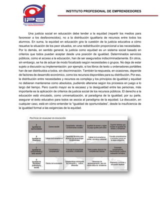 INSTITUTO PROFESIONAL DE EMPRENDEDORES
Una justicia social en educación debe tender a la equidad (repartir los medios para
favorecer a los desfavorecidos), no a la distribución igualitaria de recursos entre todos los
alumnos. En suma, la equidad en educación gira la cuestión de la justicia educativa a cómo
resuelve la situación de los peor situados, en una redistribución proporcional a las necesidades.
Por lo demás, en sentido general, la justicia como equidad es un sistema social basado en
criterios que todos puedan aceptar desde una posición de igualdad. Determinados servicios
públicos, como el acceso a la educación, han de ser asegurados indiscriminadamente. En otros,
sin embargo, se ha de actuar de modo focalizado según necesidades o grupos. No deja de estar
sujeto a discusión su implementación: por ejemplo, si los libros de texto u ordenadores portátiles
han de ser distribuidos a todos, sin discriminación. También la respuesta, en ocasiones, depende
de factores de desarrollo económico, como los recursos disponibles para su distribución. Por eso,
la distribución entre necesidades y recursos es compleja y los principios de igualdad y equidad
no debieran mantenerse como absolutos, pudiendo alterarse según los procesos en juego a lo
largo del tiempo. Pero cuanto mayor es la escasez y la desigualdad entre las personas, más
importante es la aplicación de criterios de justicia social de los recursos públicos. El derecho a la
educación está vinculado, como universalización, al paradigma de la igualdad; por su parte,
asegurar el éxito educativo para todos se asocia al paradigma de la equidad. La discusión, en
cualquier caso, está en cómo entender la “igualdad de oportunidades”, desde la insuficiencia de
la igualdad formal a las exigencias de la equidad.
 