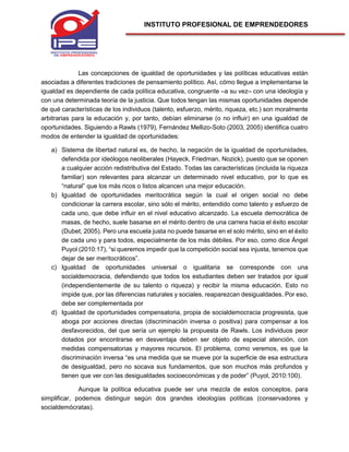 INSTITUTO PROFESIONAL DE EMPRENDEDORES
Las concepciones de igualdad de oportunidades y las políticas educativas están
asociadas a diferentes tradiciones de pensamiento político. Así, cómo llegue a implementarse la
igualdad es dependiente de cada política educativa, congruente –a su vez– con una ideología y
con una determinada teoría de la justicia. Que todos tengan las mismas oportunidades depende
de qué características de los individuos (talento, esfuerzo, mérito, riqueza, etc.) son moralmente
arbitrarias para la educación y, por tanto, debían eliminarse (o no influir) en una igualdad de
oportunidades. Siguiendo a Rawls (1979), Fernández Mellizo-Soto (2003, 2005) identifica cuatro
modos de entender la igualdad de oportunidades:
a) Sistema de libertad natural es, de hecho, la negación de la igualdad de oportunidades,
defendida por ideólogos neoliberales (Hayeck, Friedman, Nozick), puesto que se oponen
a cualquier acción redistributiva del Estado. Todas las características (incluida la riqueza
familiar) son relevantes para alcanzar un determinado nivel educativo, por lo que es
“natural” que los más ricos o listos alcancen una mejor educación.
b) Igualdad de oportunidades meritocrática según la cual el origen social no debe
condicionar la carrera escolar, sino sólo el mérito, entendido como talento y esfuerzo de
cada uno, que debe influir en el nivel educativo alcanzado. La escuela democrática de
masas, de hecho, suele basarse en el mérito dentro de una carrera hacia el éxito escolar
(Dubet, 2005). Pero una escuela justa no puede basarse en el solo mérito, sino en el éxito
de cada uno y para todos, especialmente de los más débiles. Por eso, como dice Ángel
Puyol (2010:17), “si queremos impedir que la competición social sea injusta, tenemos que
dejar de ser meritocráticos”.
c) Igualdad de oportunidades universal o igualitaria se corresponde con una
socialdemocracia, defendiendo que todos los estudiantes deben ser tratados por igual
(independientemente de su talento o riqueza) y recibir la misma educación. Esto no
impide que, por las diferencias naturales y sociales, reaparezcan desigualdades. Por eso,
debe ser complementada por
d) Igualdad de oportunidades compensatoria, propia de socialdemocracia progresista, que
aboga por acciones directas (discriminación inversa o positiva) para compensar a los
desfavorecidos, del que sería un ejemplo la propuesta de Rawls. Los individuos peor
dotados por encontrarse en desventaja deben ser objeto de especial atención, con
medidas compensatorias y mayores recursos. El problema, como veremos, es que la
discriminación inversa “es una medida que se mueve por la superficie de esa estructura
de desigualdad, pero no socava sus fundamentos, que son muchos más profundos y
tienen que ver con las desigualdades socioeconómicas y de poder” (Puyol, 2010:100).
Aunque la política educativa puede ser una mezcla de estos conceptos, para
simplificar, podemos distinguir según dos grandes ideologías políticas (conservadores y
socialdemócratas).
 