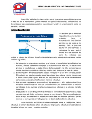 INSTITUTO PROFESIONAL DE EMPRENDEDORES
Una política socialdemócrata considera que la igualdad de oportunidades tiene que
ir más allá de la meritocrática (como defiende una política republicana), compensando las
desventajas o los necesidades educativas especiales en función de una ciudadanía social (no
sólo civil y política).
CALIDAD PARA TODOS
Es evidente que la educación
no puede entenderse como un
producto físico o
manufacturado sino como un
servicio que se presta a los
alumnos. Pero, al igual que
ocurre con otros servicios, la
naturaleza de este servicio
resulta difícil de describir, así
como los métodos para
evaluar la calidad. La dificultad de definir la calidad educativa seguramente deriva de hechos
como los siguientes:
1. La educación es una realidad compleja en sí misma, ya que afecta a la totalidad del ser
humano, entidad ciertamente compleja y multidimensional. Por ello, si resulta difícil
precisar el resultado que se debe obtener de la educación, no debe extrañarnos que
resulte complicado establecer métodos y criterios para determinar el nivel de calidad.
2. Existen notables diferencias entre las ideas o conceptos de lo que debe ser la educación.
El resultado son las discrepancias sobre las metas o fines a lograr y sobre los procesos
a llevar a cabo para lograrlo. Por ello, no disponemos de una teoría suficientemente
consolidada para explicar la eficacia en el ámbito educativo.
3. Los procesos mentales de aprendizaje no son evidentes, y sólo podemos inferirlos a
través de los resultados que produce. En consecuencia, no podemos medir la actividad
del intelecto de los alumnos, sino las manifestaciones externas de la actividad mental o
intelectual.
4. El educador es un ser libre y el motivo último de su comportamiento es siempre su propia
decisión, más allá de los modelos en los que se haya formado. Ello hace que la elección
sobre el tipo de enseñanza o modelo educativo sea una elección personal, que no
siempre se corresponde con la trayectoria o el ideario de la institución educativa.
En la actualidad, encontramos diversos enfoques sobre el concepto de calidad
educativa. El primero de ellos se refiere a la eficacia. Un programa educativo será considerado
de calidad si logra sus metas y objetivos previstos.
 