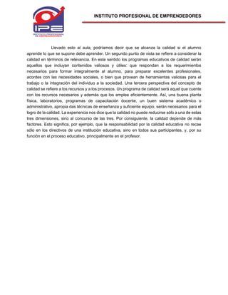 INSTITUTO PROFESIONAL DE EMPRENDEDORES
Llevado esto al aula, podríamos decir que se alcanza la calidad si el alumno
aprende lo que se supone debe aprender. Un segundo punto de vista se refiere a considerar la
calidad en términos de relevancia. En este sentido los programas educativos de calidad serán
aquellos que incluyan contenidos valiosos y útiles: que respondan a los requerimientos
necesarios para formar integralmente al alumno, para preparar excelentes profesionales,
acordes con las necesidades sociales, o bien que provean de herramientas valiosas para el
trabajo o la integración del individuo a la sociedad. Una tercera perspectiva del concepto de
calidad se refiere a los recursos y a los procesos. Un programa de calidad será aquel que cuente
con los recursos necesarios y además que los emplee eficientemente. Así, una buena planta
física, laboratorios, programas de capacitación docente, un buen sistema académico o
administrativo, apropia das técnicas de enseñanza y suficiente equipo, serán necesarios para el
logro de la calidad. La experiencia nos dice que la calidad no puede reducirse sólo a una de estas
tres dimensiones, sino al concurso de las tres. Por consiguiente, la calidad depende de más
factores. Esto significa, por ejemplo, que la responsabilidad por la calidad educativa no recae
sólo en los directivos de una institución educativa, sino en todos sus participantes, y, por su
función en el proceso educativo, principalmente en el profesor.
 